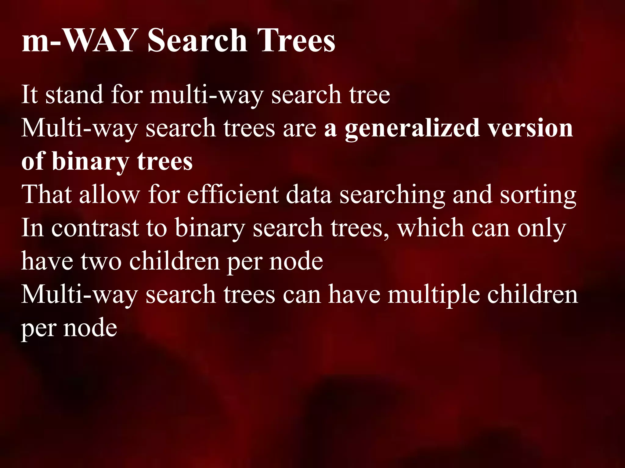 It stand for multi-way search tree
Multi-way search trees are a generalized version
of binary trees
That allow for efficient data searching and sorting
In contrast to binary search trees, which can only
have two children per node
Multi-way search trees can have multiple children
per node
m-WAY Search Trees
 