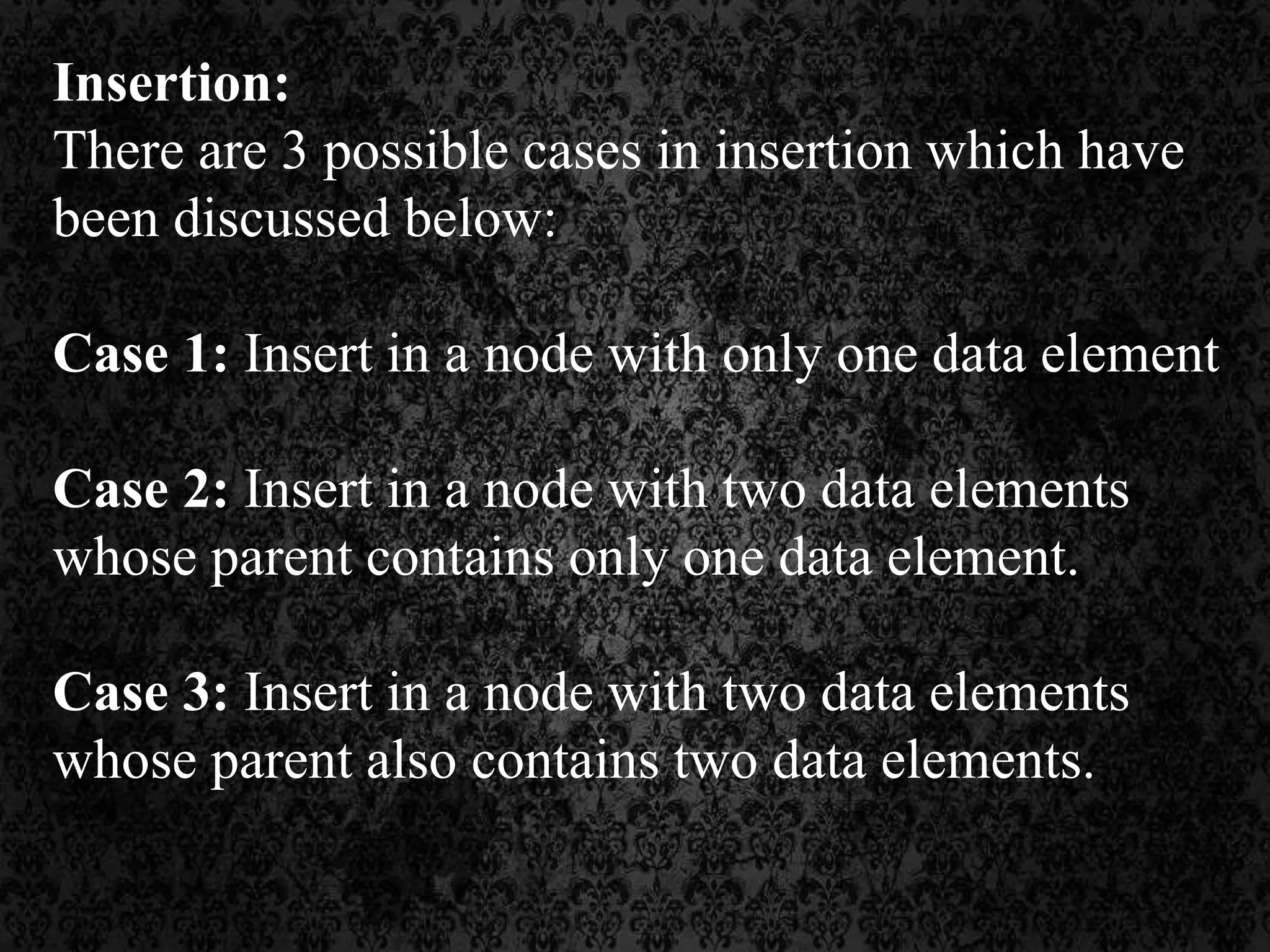 Insertion:
There are 3 possible cases in insertion which have
been discussed below:
Case 1: Insert in a node with only one data element
Case 2: Insert in a node with two data elements
whose parent contains only one data element.
Case 3: Insert in a node with two data elements
whose parent also contains two data elements.
 