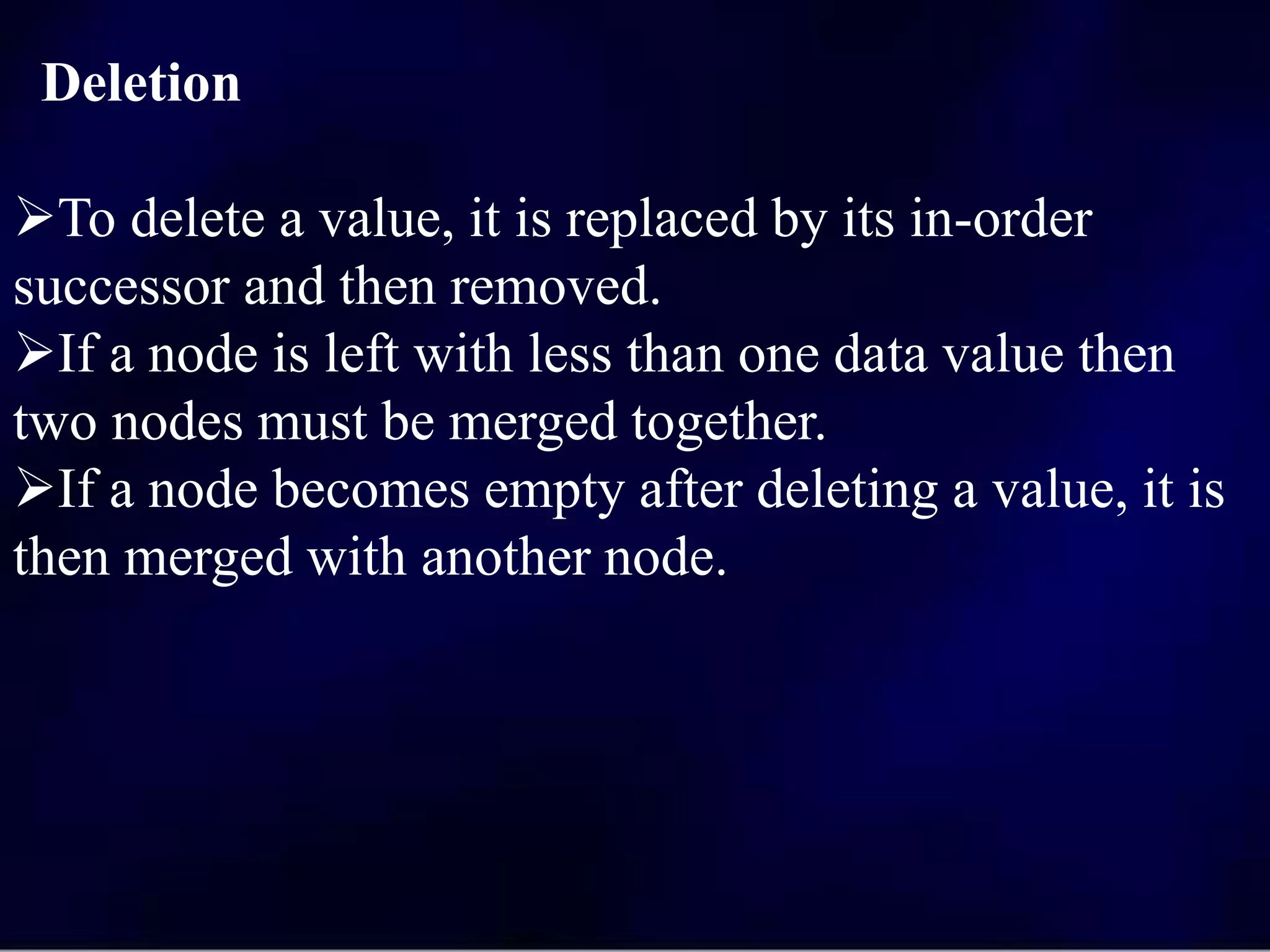 Deletion
To delete a value, it is replaced by its in-order
successor and then removed.
If a node is left with less than one data value then
two nodes must be merged together.
If a node becomes empty after deleting a value, it is
then merged with another node.
 