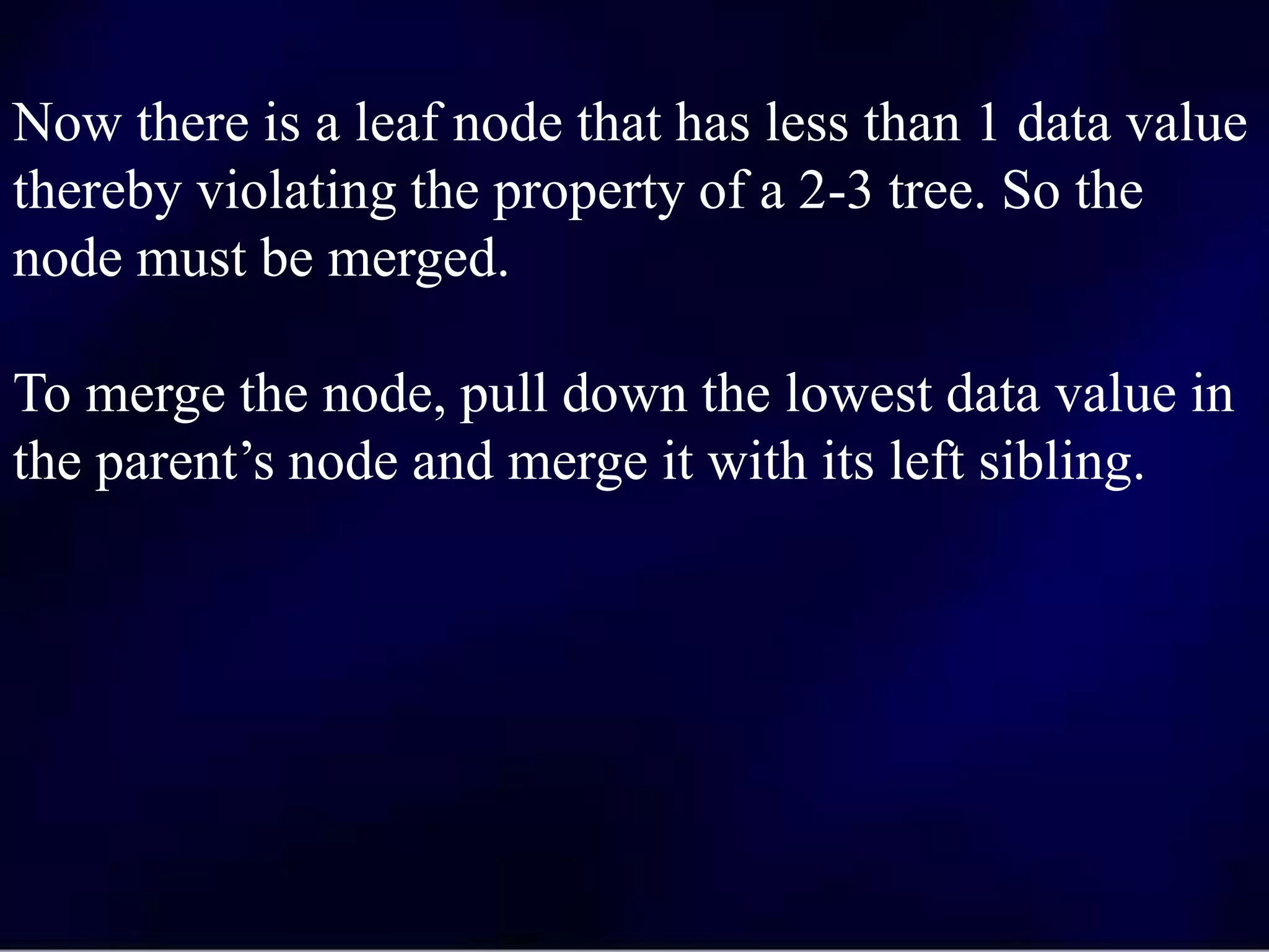 Now there is a leaf node that has less than 1 data value
thereby violating the property of a 2-3 tree. So the
node must be merged.
To merge the node, pull down the lowest data value in
the parent’s node and merge it with its left sibling.
 