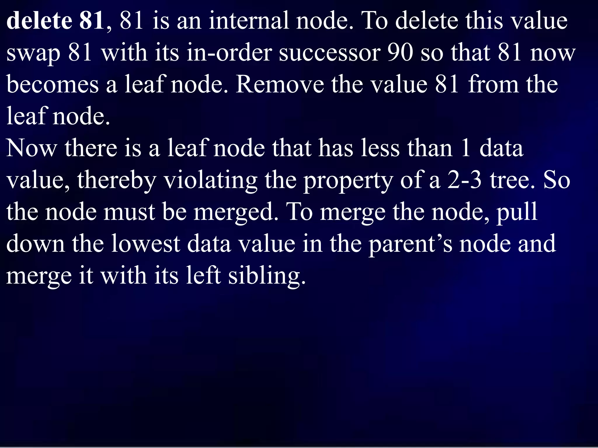 delete 81, 81 is an internal node. To delete this value
swap 81 with its in-order successor 90 so that 81 now
becomes a leaf node. Remove the value 81 from the
leaf node.
Now there is a leaf node that has less than 1 data
value, thereby violating the property of a 2-3 tree. So
the node must be merged. To merge the node, pull
down the lowest data value in the parent’s node and
merge it with its left sibling.
 