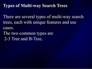 Types of Multi-way Search Trees
There are several types of multi-way search
trees, each with unique features and use
cases.
The two common types are
2-3 Tree and B-Tree.
 