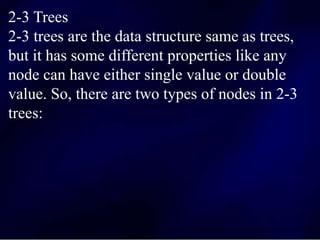 2-3 Trees
2-3 trees are the data structure same as trees,
but it has some different properties like any
node can have either single value or double
value. So, there are two types of nodes in 2-3
trees:
 