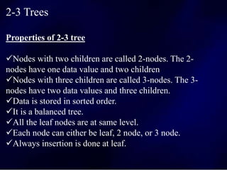 2-3 Trees
Properties of 2-3 tree
Nodes with two children are called 2-nodes. The 2-
nodes have one data value and two children
Nodes with three children are called 3-nodes. The 3-
nodes have two data values and three children.
Data is stored in sorted order.
It is a balanced tree.
All the leaf nodes are at same level.
Each node can either be leaf, 2 node, or 3 node.
Always insertion is done at leaf.
 