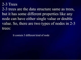 2-3 Trees
2-3 trees are the data structure same as trees,
but it has some different properties like any
node can have either single value or double
value. So, there are two types of nodes in 2-3
trees:
It contain 3 different kind of node
 