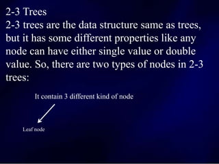 2-3 Trees
2-3 trees are the data structure same as trees,
but it has some different properties like any
node can have either single value or double
value. So, there are two types of nodes in 2-3
trees:
It contain 3 different kind of node
Leaf node
 