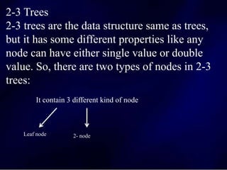 2-3 Trees
2-3 trees are the data structure same as trees,
but it has some different properties like any
node can have either single value or double
value. So, there are two types of nodes in 2-3
trees:
It contain 3 different kind of node
Leaf node 2- node
 
