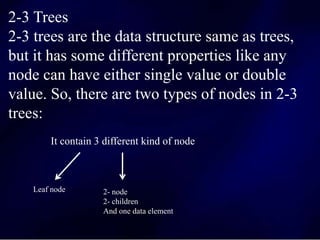 2-3 Trees
2-3 trees are the data structure same as trees,
but it has some different properties like any
node can have either single value or double
value. So, there are two types of nodes in 2-3
trees:
It contain 3 different kind of node
Leaf node 2- node
2- children
And one data element
 