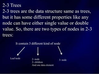2-3 Trees
2-3 trees are the data structure same as trees,
but it has some different properties like any
node can have either single value or double
value. So, there are two types of nodes in 2-3
trees:
It contain 3 different kind of node
Leaf node 2- node
2- children
And one data element
3- node
 