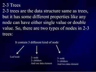 2-3 Trees
2-3 trees are the data structure same as trees,
but it has some different properties like any
node can have either single value or double
value. So, there are two types of nodes in 2-3
trees:
It contain 3 different kind of node
Leaf node 2- node
2- children
And one data element
3- node
3- children
And two data element
 