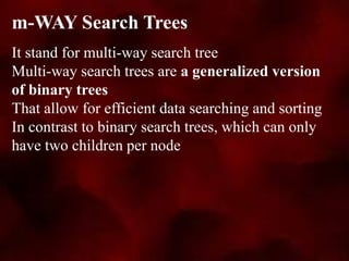 It stand for multi-way search tree
Multi-way search trees are a generalized version
of binary trees
That allow for efficient data searching and sorting
In contrast to binary search trees, which can only
have two children per node
m-WAY Search Trees
 