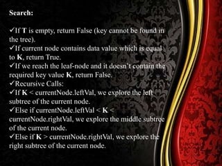 Search:
If T is empty, return False (key cannot be found in
the tree).
If current node contains data value which is equal
to K, return True.
If we reach the leaf-node and it doesn’t contain the
required key value K, return False.
Recursive Calls:
If K < currentNode.leftVal, we explore the left
subtree of the current node.
Else if currentNode.leftVal < K <
currentNode.rightVal, we explore the middle subtree
of the current node.
Else if K > currentNode.rightVal, we explore the
right subtree of the current node.
 
