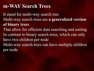 It stand for multi-way search tree
Multi-way search trees are a generalized version
of binary trees
That allow for efficient data searching and sorting
In contrast to binary search trees, which can only
have two children per node
Multi-way search trees can have multiple children
per node
m-WAY Search Trees
 