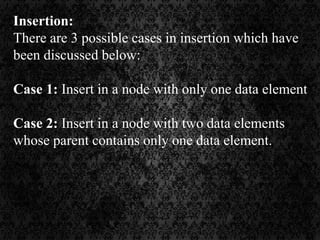 Insertion:
There are 3 possible cases in insertion which have
been discussed below:
Case 1: Insert in a node with only one data element
Case 2: Insert in a node with two data elements
whose parent contains only one data element.
 