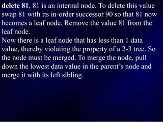 delete 81, 81 is an internal node. To delete this value
swap 81 with its in-order successor 90 so that 81 now
becomes a leaf node. Remove the value 81 from the
leaf node.
Now there is a leaf node that has less than 1 data
value, thereby violating the property of a 2-3 tree. So
the node must be merged. To merge the node, pull
down the lowest data value in the parent’s node and
merge it with its left sibling.
 