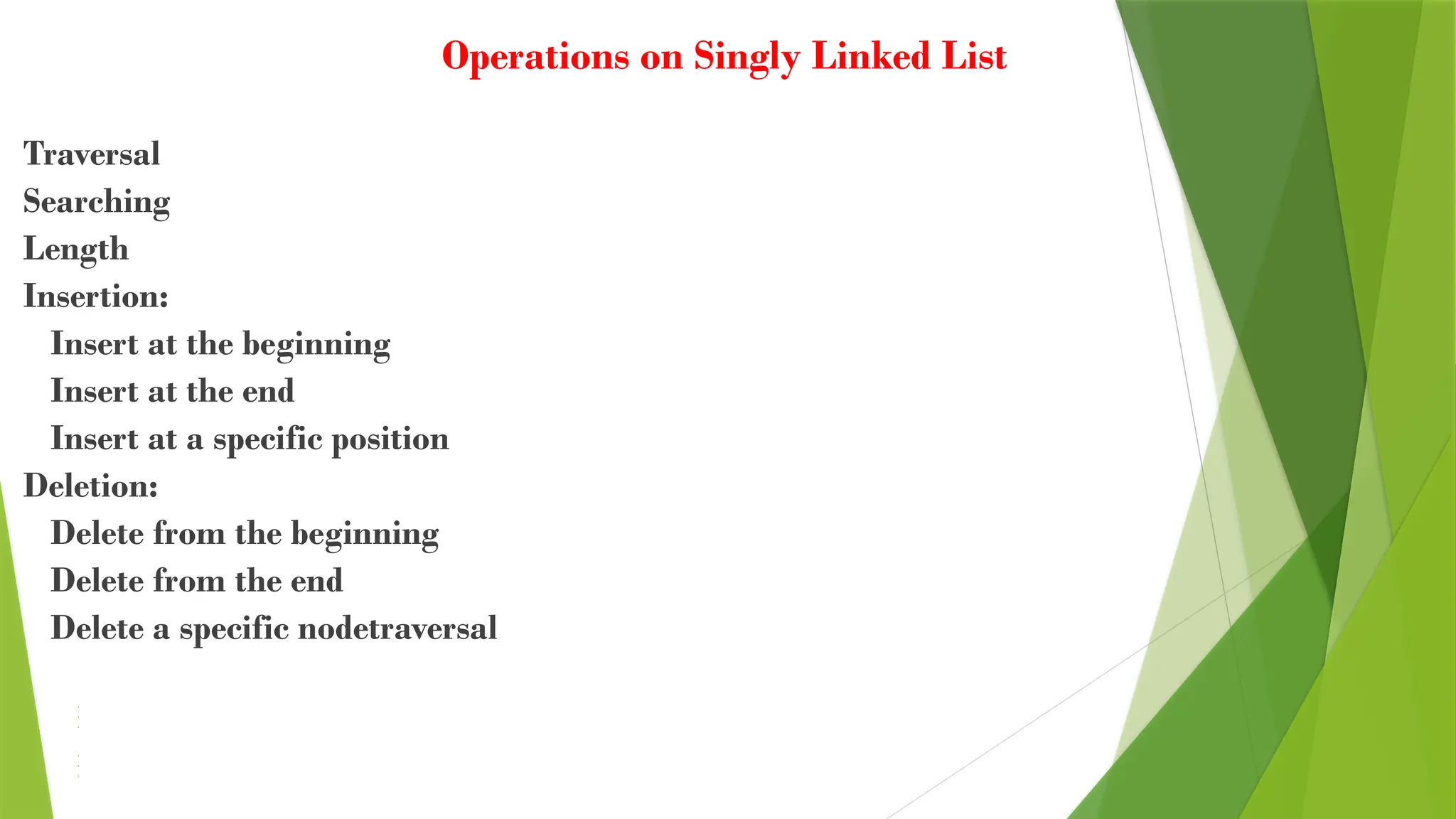 Operations on Singly Linked List
Traversal
Searching
Length
Insertion:
Insert at the beginning
Insert at the end
Insert at a specific position
Deletion:
Delete from the beginning
Delete from the end
Delete a specific nodetraversal
• Searching
• Length
• Insertion:
• Insert at the beginning
• Insert at the end
• Insert at a specific position
• Deletion:
• Delete from the beginning
• Delete from the end
• Delete a specific node
 