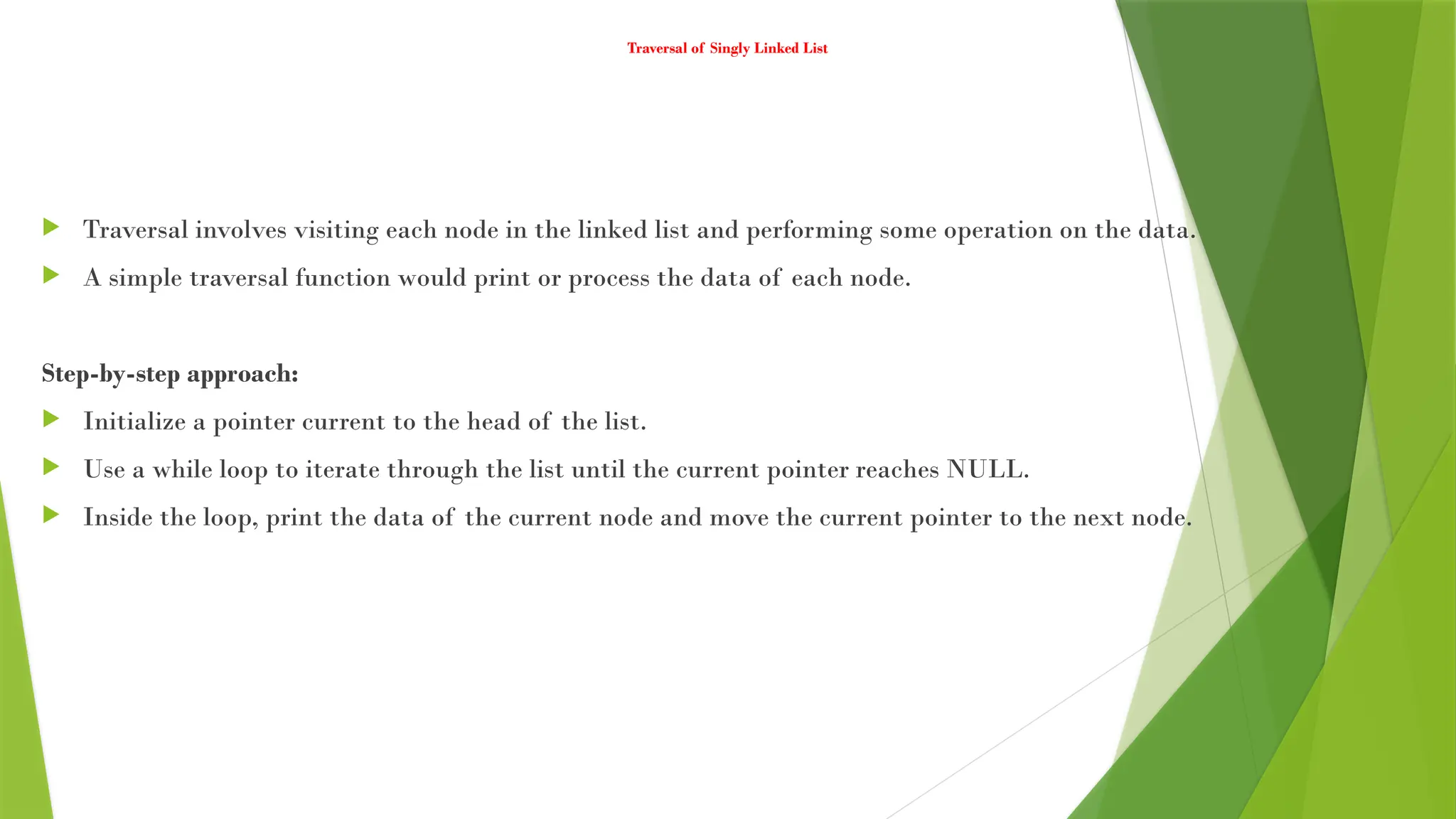 Traversal of Singly Linked List
 Traversal involves visiting each node in the linked list and performing some operation on the data.
 A simple traversal function would print or process the data of each node.
Step-by-step approach:
 Initialize a pointer current to the head of the list.
 Use a while loop to iterate through the list until the current pointer reaches NULL.
 Inside the loop, print the data of the current node and move the current pointer to the next node.
 
