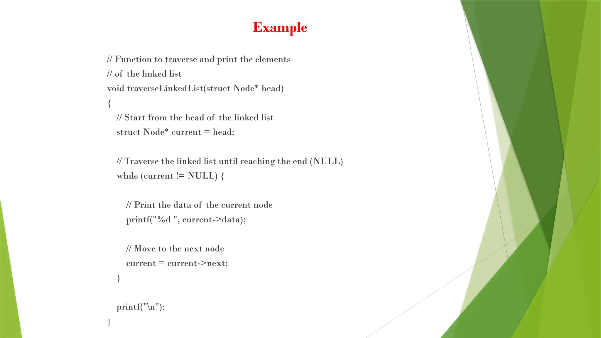 Example
// Function to traverse and print the elements
// of the linked list
void traverseLinkedList(struct Node* head)
{
// Start from the head of the linked list
struct Node* current = head;
// Traverse the linked list until reaching the end (NULL)
while (current != NULL) {
// Print the data of the current node
printf("%d ", current->data);
// Move to the next node
current = current->next;
}
printf("n");
}
 