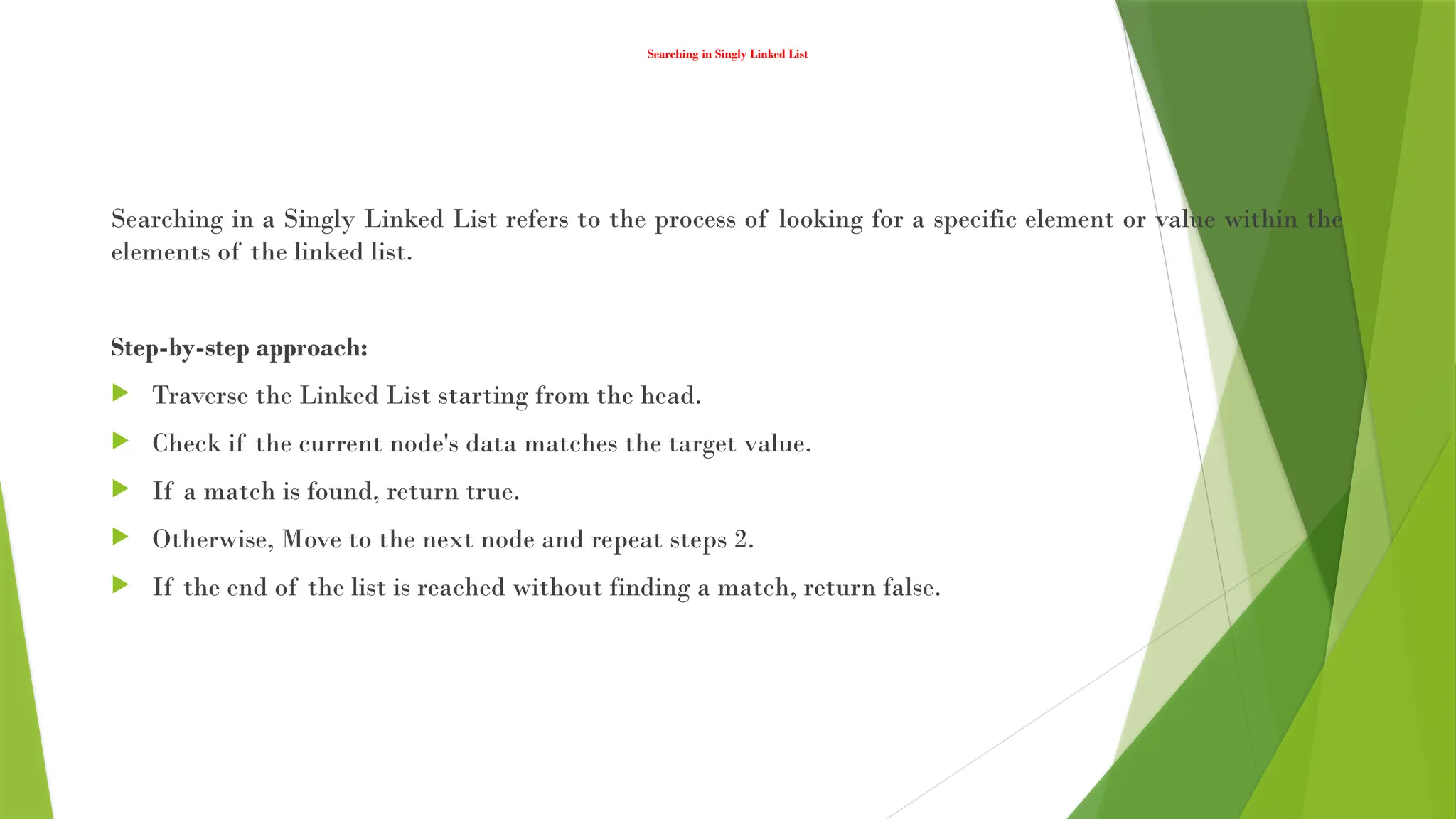 Searching in Singly Linked List
Searching in a Singly Linked List refers to the process of looking for a specific element or value within the
elements of the linked list.
Step-by-step approach:
 Traverse the Linked List starting from the head.
 Check if the current node's data matches the target value.
 If a match is found, return true.
 Otherwise, Move to the next node and repeat steps 2.
 If the end of the list is reached without finding a match, return false.
 