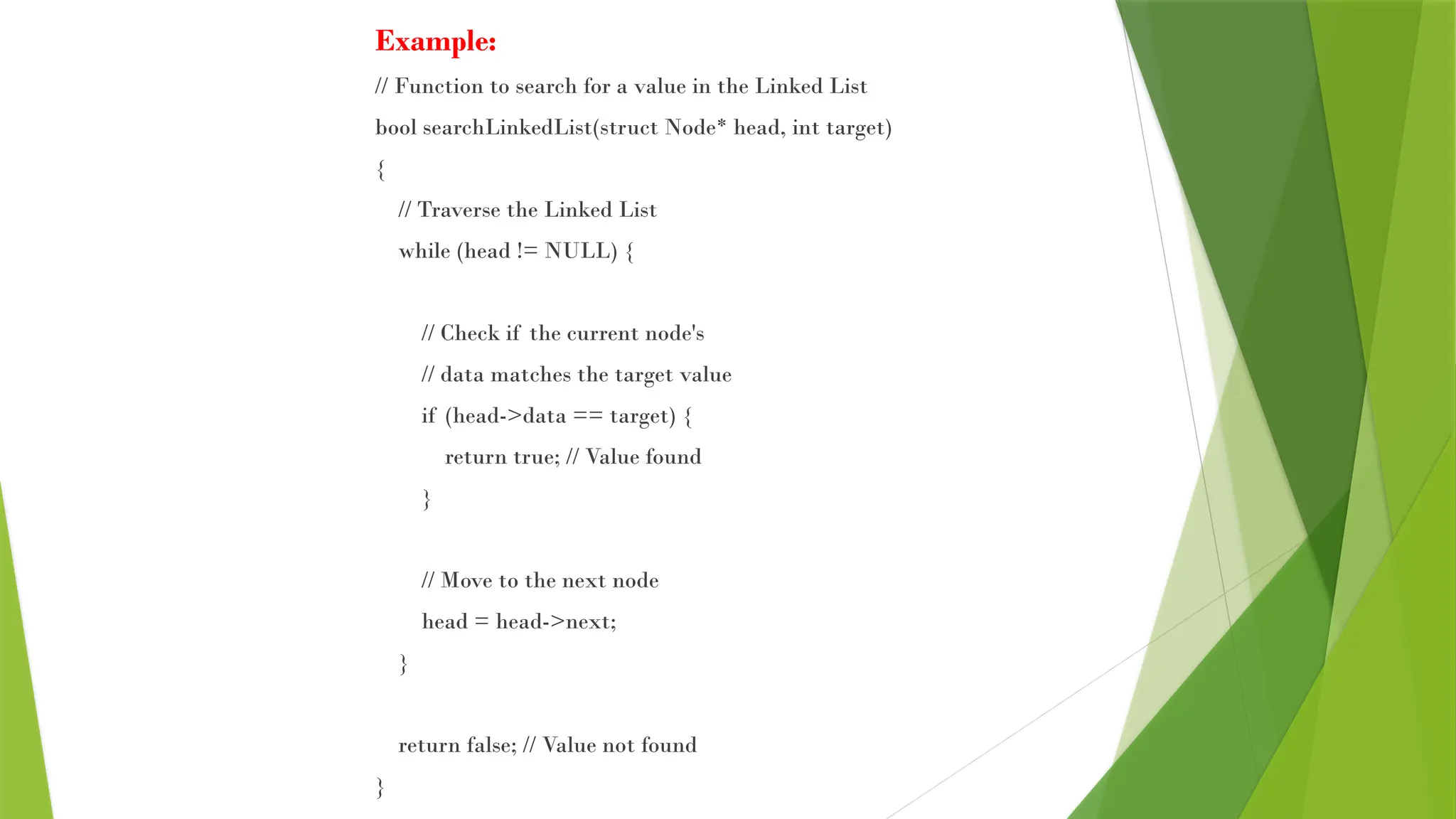 Example:
// Function to search for a value in the Linked List
bool searchLinkedList(struct Node* head, int target)
{
// Traverse the Linked List
while (head != NULL) {
// Check if the current node's
// data matches the target value
if (head->data == target) {
return true; // Value found
}
// Move to the next node
head = head->next;
}
return false; // Value not found
}
 