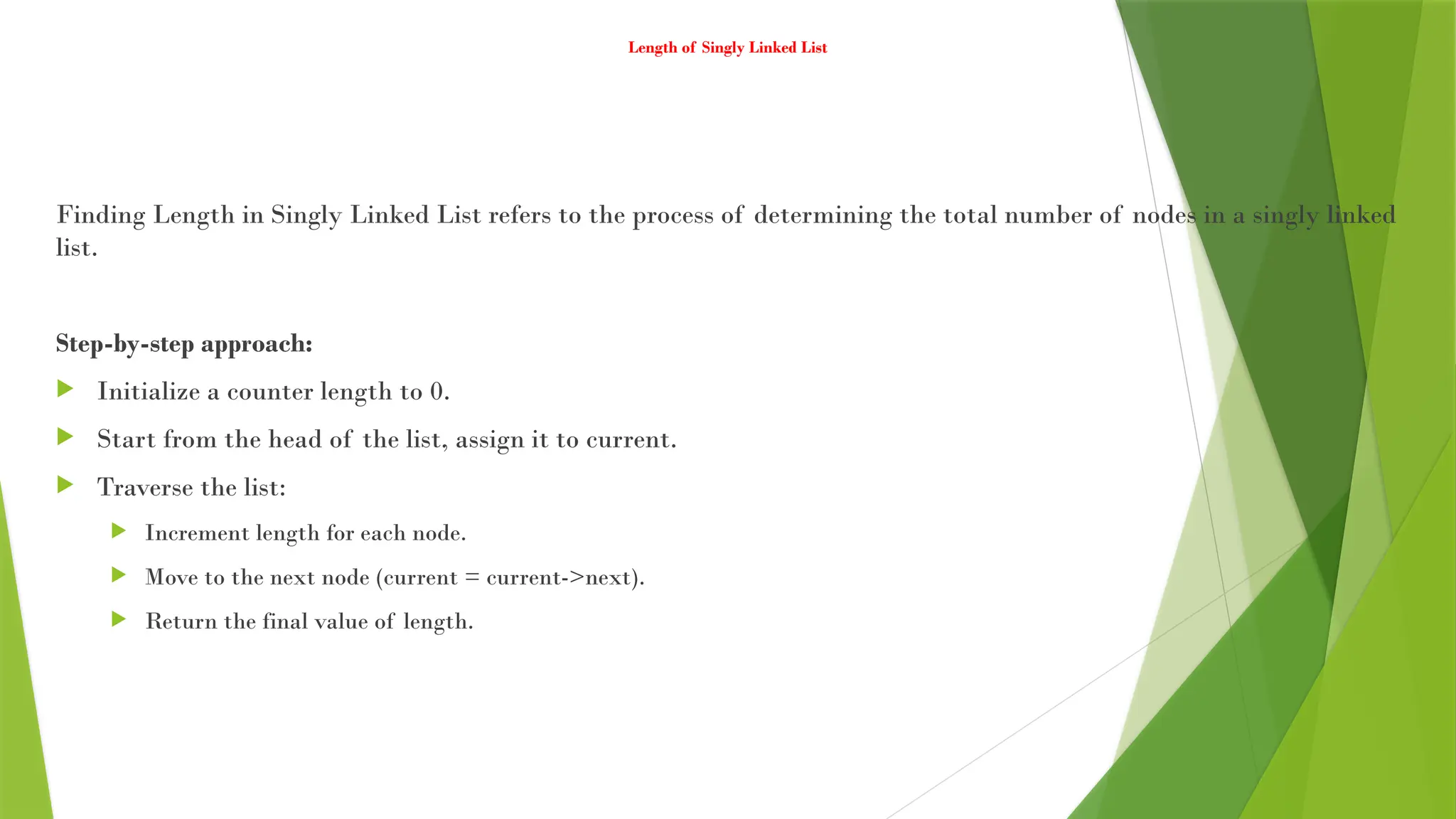Length of Singly Linked List
Finding Length in Singly Linked List refers to the process of determining the total number of nodes in a singly linked
list.
Step-by-step approach:
 Initialize a counter length to 0.
 Start from the head of the list, assign it to current.
 Traverse the list:
 Increment length for each node.
 Move to the next node (current = current->next).
 Return the final value of length.
 