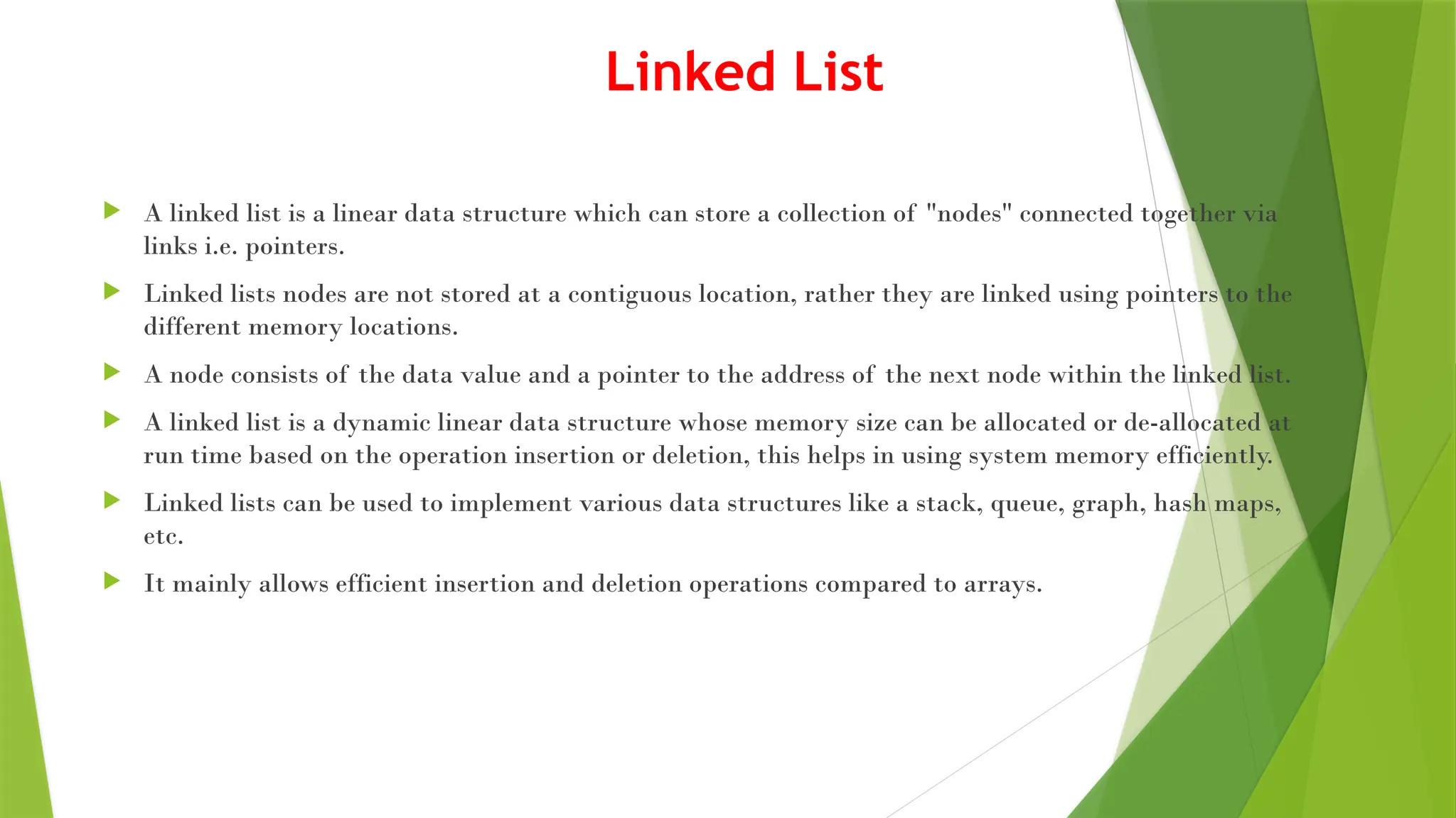Linked List
 A linked list is a linear data structure which can store a collection of "nodes" connected together via
links i.e. pointers.
 Linked lists nodes are not stored at a contiguous location, rather they are linked using pointers to the
different memory locations.
 A node consists of the data value and a pointer to the address of the next node within the linked list.
 A linked list is a dynamic linear data structure whose memory size can be allocated or de-allocated at
run time based on the operation insertion or deletion, this helps in using system memory efficiently.
 Linked lists can be used to implement various data structures like a stack, queue, graph, hash maps,
etc.
 It mainly allows efficient insertion and deletion operations compared to arrays.
 