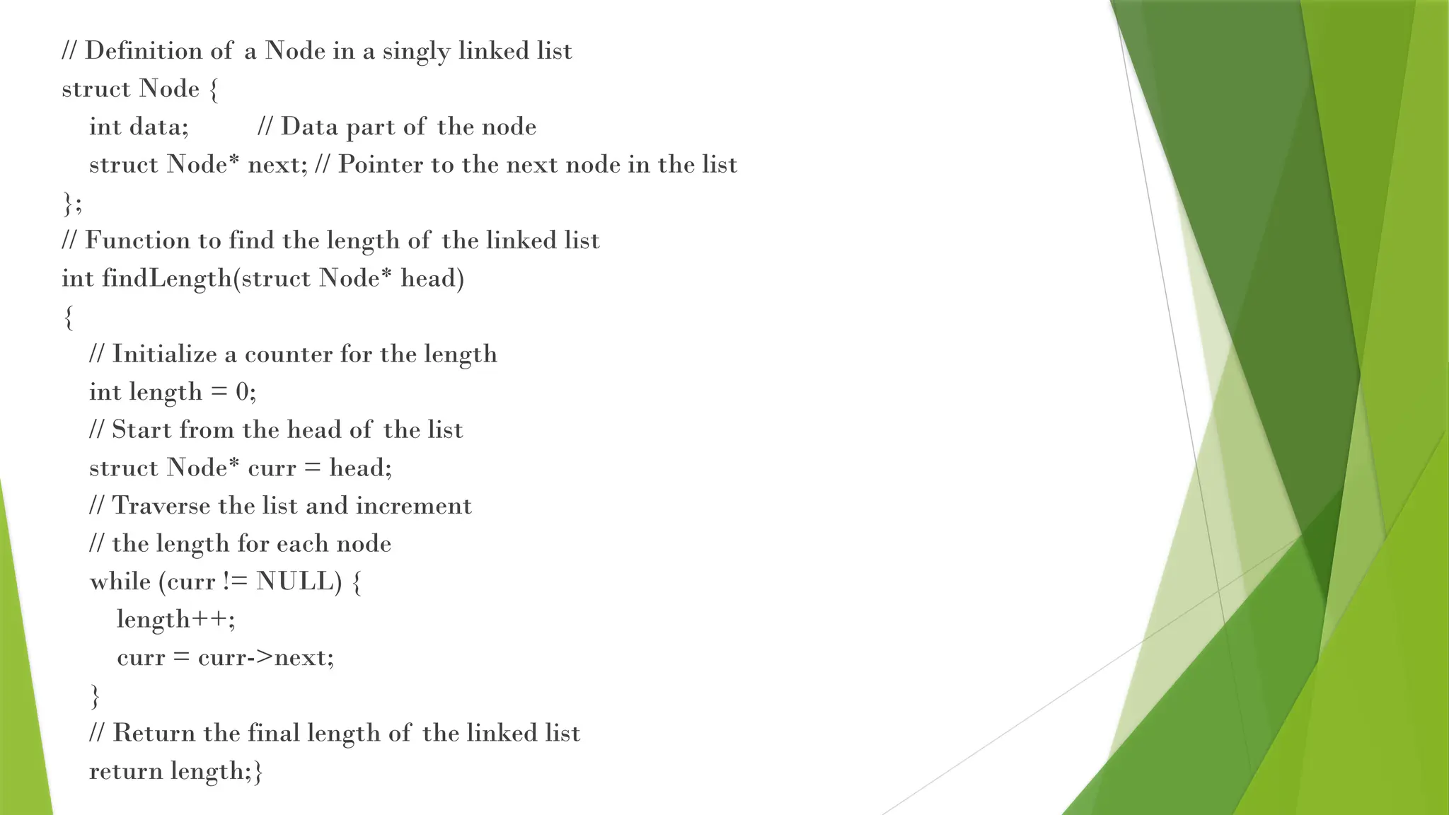 // Definition of a Node in a singly linked list
struct Node {
int data; // Data part of the node
struct Node* next; // Pointer to the next node in the list
};
// Function to find the length of the linked list
int findLength(struct Node* head)
{
// Initialize a counter for the length
int length = 0;
// Start from the head of the list
struct Node* curr = head;
// Traverse the list and increment
// the length for each node
while (curr != NULL) {
length++;
curr = curr->next;
}
// Return the final length of the linked list
return length;}
 