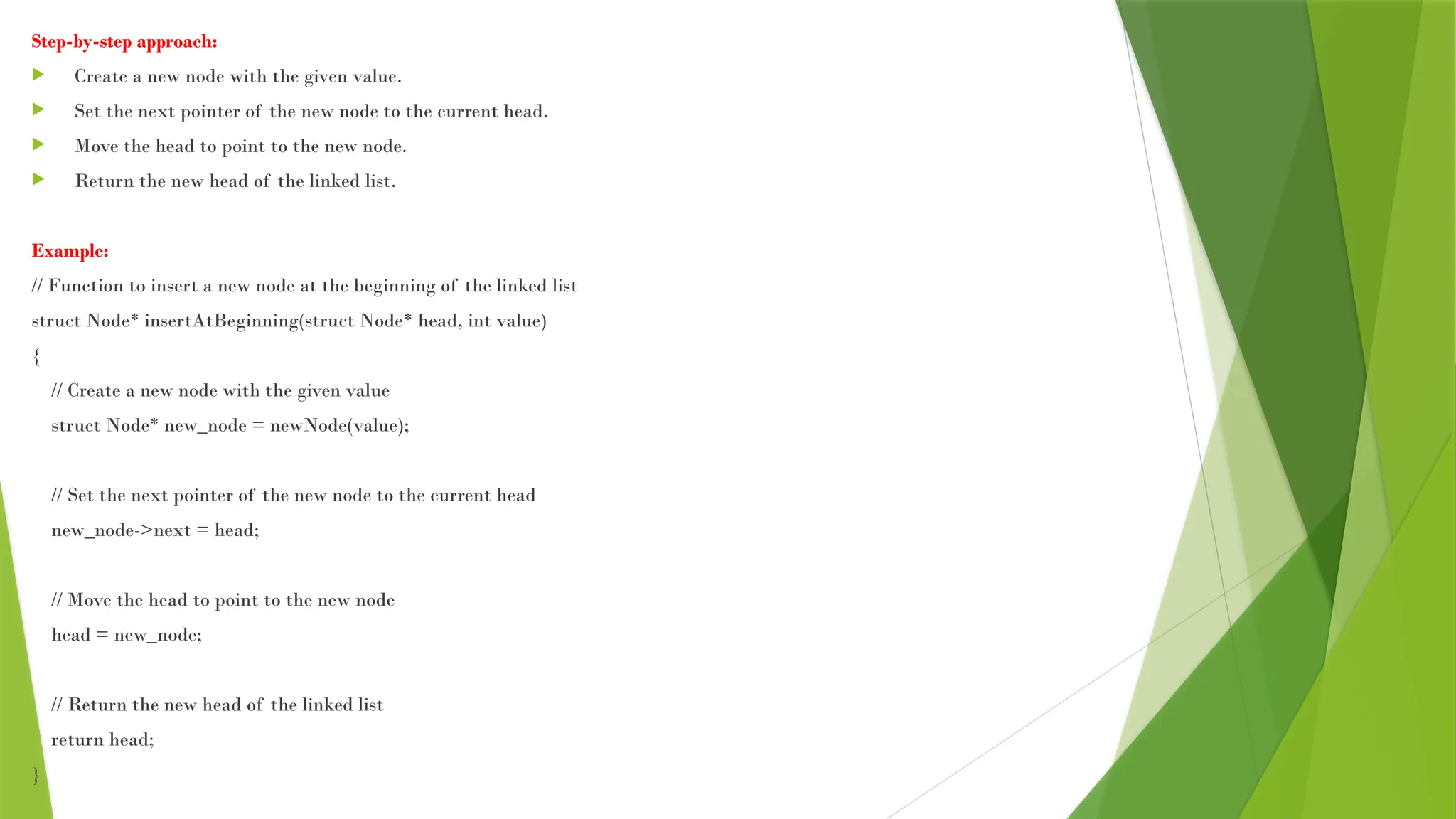 Step-by-step approach:
 Create a new node with the given value.
 Set the next pointer of the new node to the current head.
 Move the head to point to the new node.
 Return the new head of the linked list.
Example:
// Function to insert a new node at the beginning of the linked list
struct Node* insertAtBeginning(struct Node* head, int value)
{
// Create a new node with the given value
struct Node* new_node = newNode(value);
// Set the next pointer of the new node to the current head
new_node->next = head;
// Move the head to point to the new node
head = new_node;
// Return the new head of the linked list
return head;
}
 