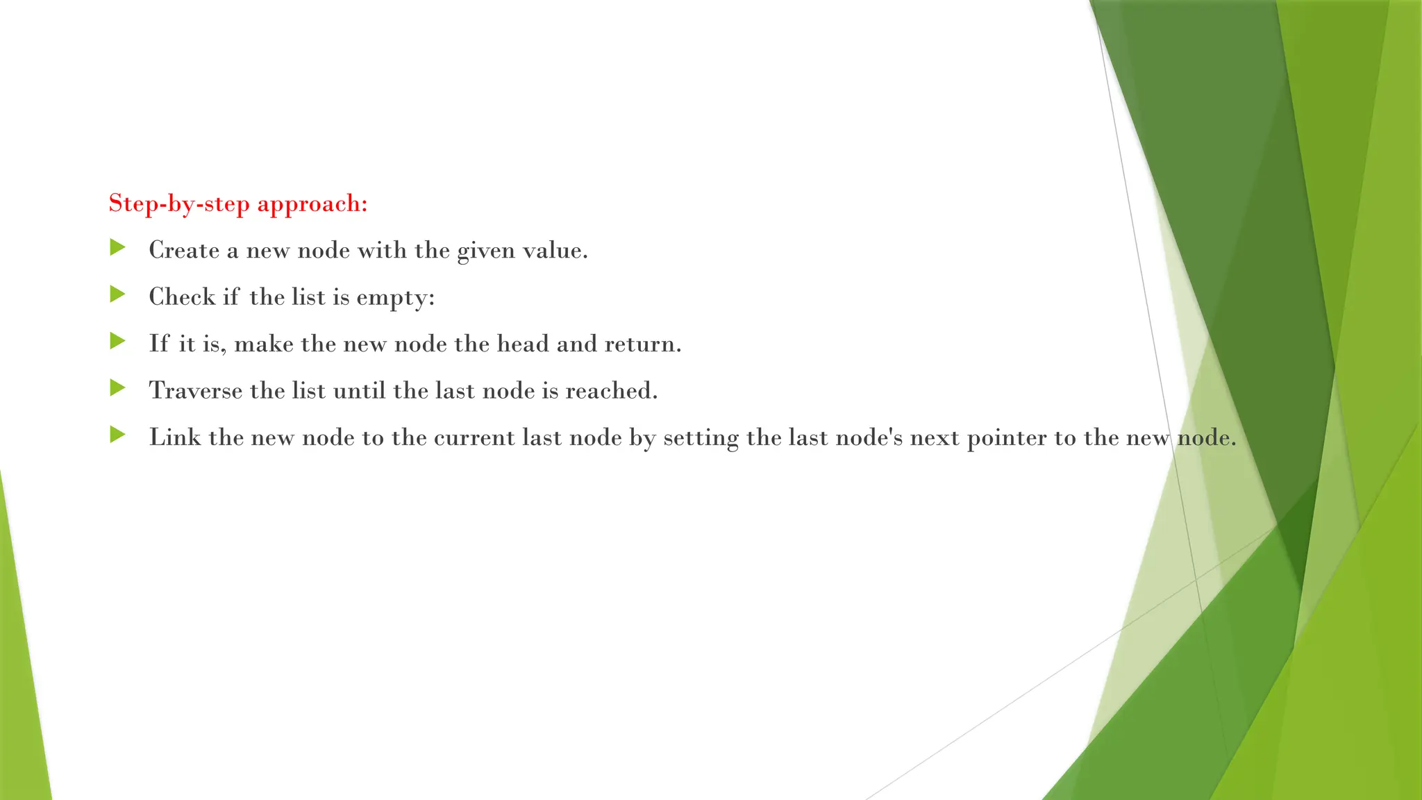 Step-by-step approach:
 Create a new node with the given value.
 Check if the list is empty:
 If it is, make the new node the head and return.
 Traverse the list until the last node is reached.
 Link the new node to the current last node by setting the last node's next pointer to the new node.
 
