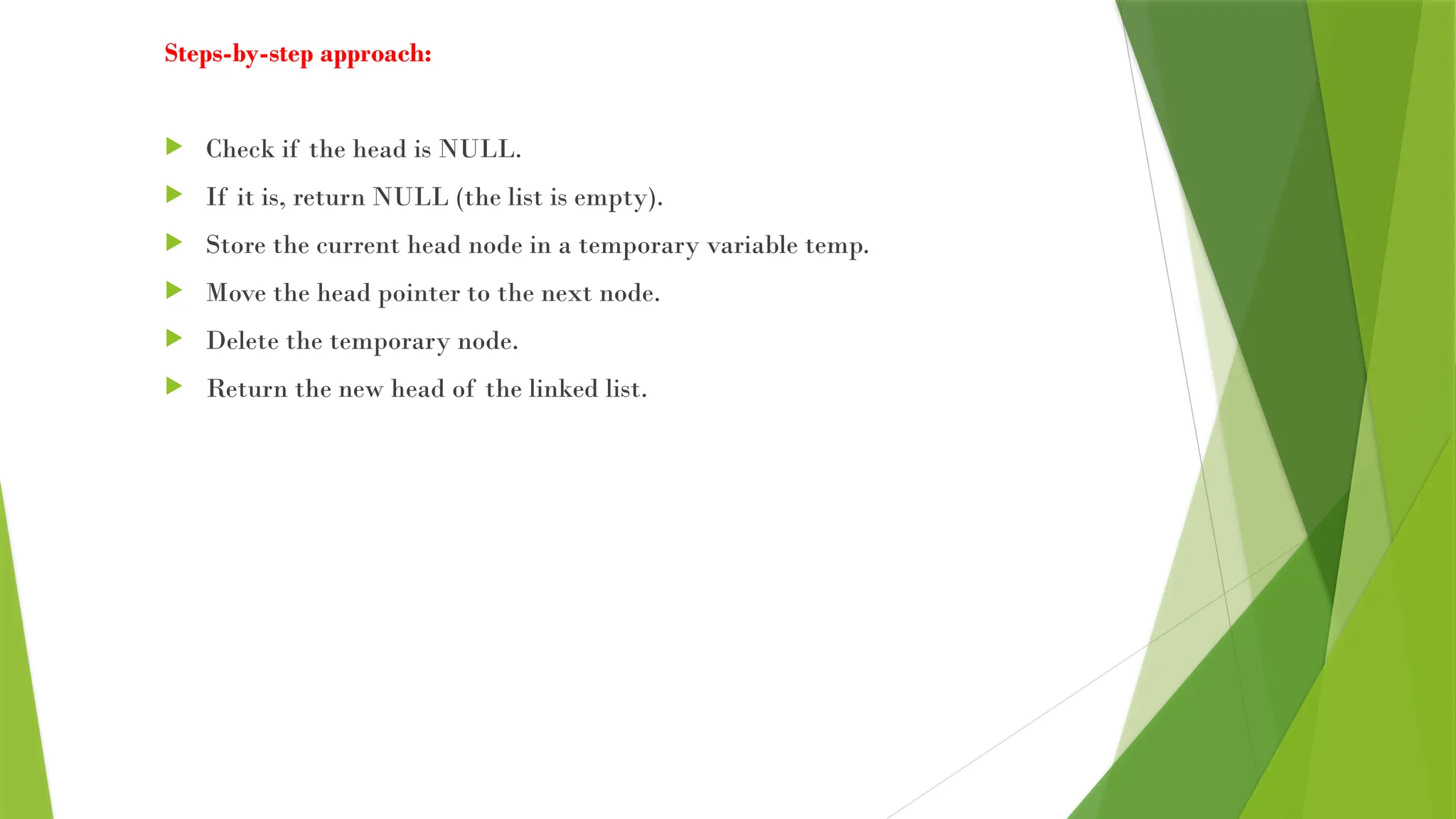Steps-by-step approach:
 Check if the head is NULL.
 If it is, return NULL (the list is empty).
 Store the current head node in a temporary variable temp.
 Move the head pointer to the next node.
 Delete the temporary node.
 Return the new head of the linked list.
 