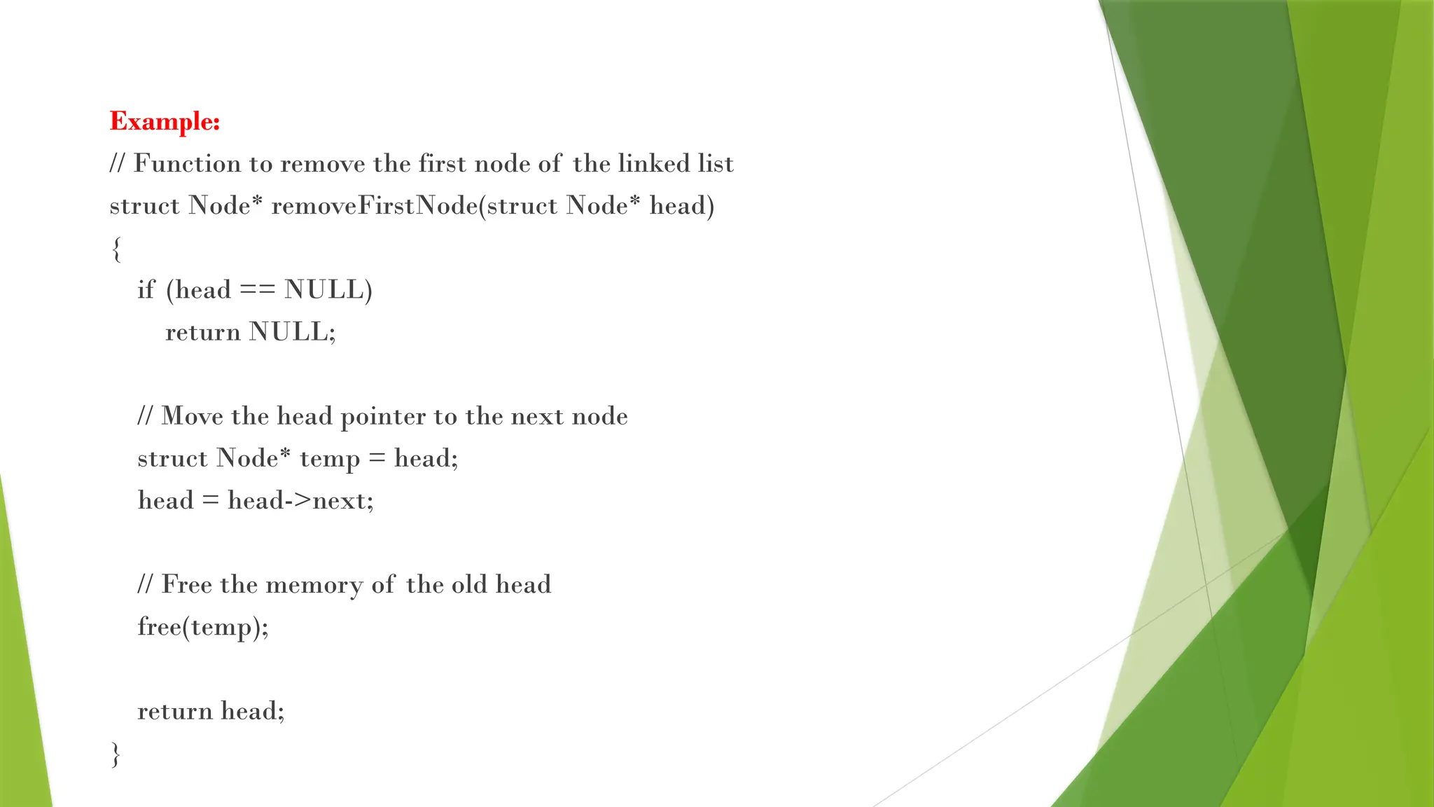 Example:
// Function to remove the first node of the linked list
struct Node* removeFirstNode(struct Node* head)
{
if (head == NULL)
return NULL;
// Move the head pointer to the next node
struct Node* temp = head;
head = head->next;
// Free the memory of the old head
free(temp);
return head;
}
 