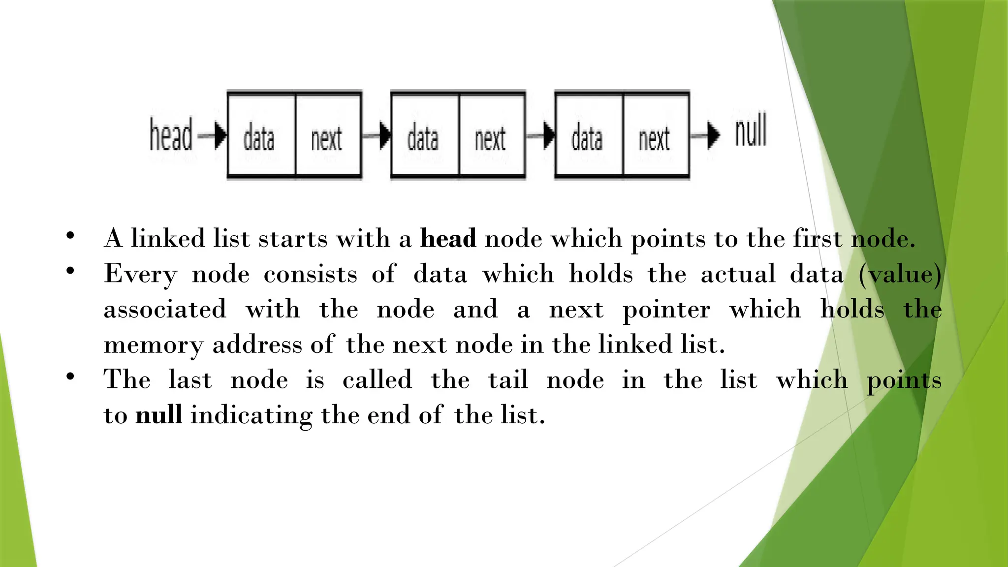 • A linked list starts with a head node which points to the first node.
• Every node consists of data which holds the actual data (value)
associated with the node and a next pointer which holds the
memory address of the next node in the linked list.
• The last node is called the tail node in the list which points
to null indicating the end of the list.
 