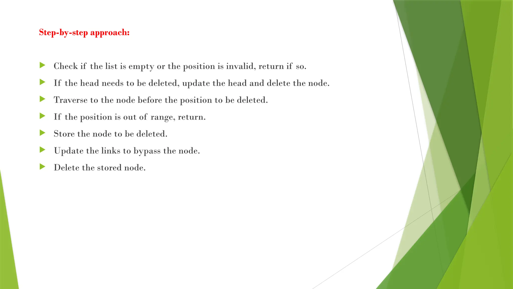 Step-by-step approach:
 Check if the list is empty or the position is invalid, return if so.
 If the head needs to be deleted, update the head and delete the node.
 Traverse to the node before the position to be deleted.
 If the position is out of range, return.
 Store the node to be deleted.
 Update the links to bypass the node.
 Delete the stored node.
 