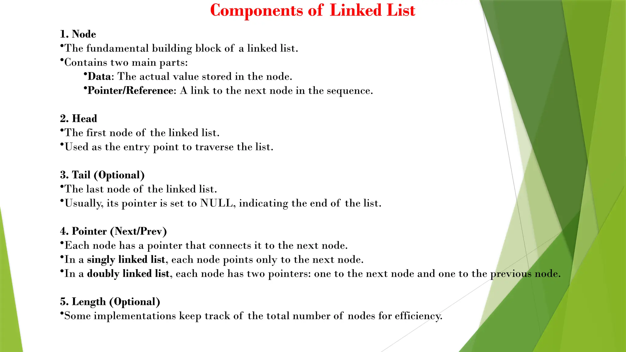 Components of Linked List
1. Node
•The fundamental building block of a linked list.
•Contains two main parts:
•Data: The actual value stored in the node.
•Pointer/Reference: A link to the next node in the sequence.
2. Head
•The first node of the linked list.
•Used as the entry point to traverse the list.
3. Tail (Optional)
•The last node of the linked list.
•Usually, its pointer is set to NULL, indicating the end of the list.
4. Pointer (Next/Prev)
•Each node has a pointer that connects it to the next node.
•In a singly linked list, each node points only to the next node.
•In a doubly linked list, each node has two pointers: one to the next node and one to the previous node.
5. Length (Optional)
•Some implementations keep track of the total number of nodes for efficiency.
 