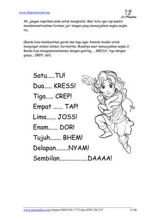 www.ibuprofesional.org
www.jarimatika.com telepon 0888 656 1773 dan 0298 326 217 11/46
Ah, jangan repotkan anak untuk menghafal. Mari kita nge-rap sambil
mendemonstrasikan formasi jari tangan yang menunjukkan angka-angka
itu.
(Bunda bisa membuatkan gerak dan lagu agar Ananda mudah untuk
mengingat simbol-simbol Jarimatika. Misalnya saat menunjukkan angka 2,
Bunda bisa mengasosiasikannya dengan gunting......KRESS!, tiga dengan
garpu....CREP!, dst)
Satu.....TU!
Dua..... KRESS!
Tiga..... CREP!
Empat ...... TAP!
Lima...... JOSS!
Enam...... DOR!
Tujuh....... BHEM!
Delapan........NYAM!
Sembilan..................DAAAA!
 