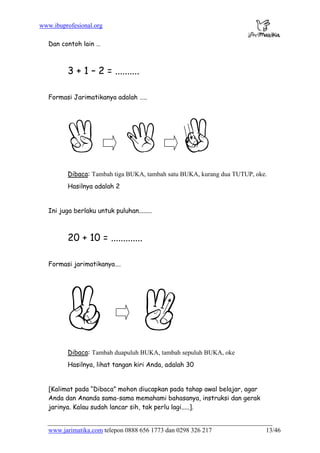 www.ibuprofesional.org
www.jarimatika.com telepon 0888 656 1773 dan 0298 326 217 13/46
Dan contoh lain …
3 + 1 – 2 = ..........
Formasi Jarimatikanya adalah …..
Dibaca: Tambah tiga BUKA, tambah satu BUKA, kurang dua TUTUP, oke.
Hasilnya adalah 2
Ini juga berlaku untuk puluhan........
20 + 10 = .............
Formasi jarimatikanya….
Dibaca: Tambah duapuluh BUKA, tambah sepuluh BUKA, oke
Hasilnya, lihat tangan kiri Anda, adalah 30
[Kalimat pada “Dibaca” mohon diucapkan pada tahap awal belajar, agar
Anda dan Ananda sama-sama memahami bahasanya, instruksi dan gerak
jarinya. Kalau sudah lancar sih, tak perlu lagi.....].
 