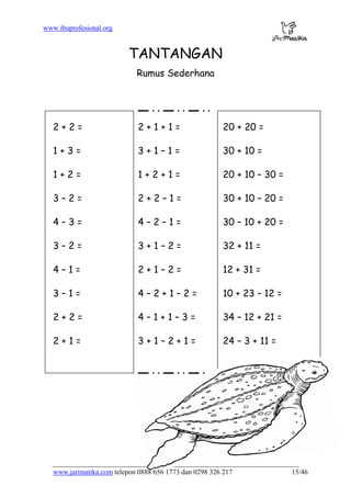 www.ibuprofesional.org
www.jarimatika.com telepon 0888 656 1773 dan 0298 326 217 15/46
TANTANGAN
Rumus Sederhana
2 + 2 = 2 + 1 + 1 = 20 + 20 =
1 + 3 = 3 + 1 – 1 = 30 + 10 =
1 + 2 = 1 + 2 + 1 = 20 + 10 – 30 =
3 – 2 = 2 + 2 – 1 = 30 + 10 – 20 =
4 – 3 = 4 – 2 – 1 = 30 – 10 + 20 =
3 – 2 = 3 + 1 – 2 = 32 + 11 =
4 – 1 = 2 + 1 – 2 = 12 + 31 =
3 – 1 = 4 – 2 + 1 – 2 = 10 + 23 – 12 =
2 + 2 = 4 – 1 + 1 – 3 = 34 – 12 + 21 =
2 + 1 = 3 + 1 – 2 + 1 = 24 – 3 + 11 =
 