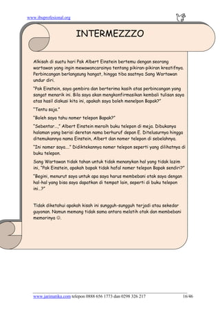 www.ibuprofesional.org
INTERMEZZZO
Alkisah di suatu hari Pak Albert Einstein bertemu dengan seorang
wartawan yang ingin mewawancarainya tentang pikiran-pikiran kreatifnya.
Perbincangan berlangsung hangat, hingga tiba saatnya Sang Wartawan
undur diri.
“Pak Einstein, saya gembira dan berterima kasih atas perbincangan yang
sangat menarik ini. Bila saya akan mengkonfirmasikan kembali tulisan saya
atas hasil diskusi kita ini, apakah saya boleh menelpon Bapak?”
“Tentu saja.”
“Boleh saya tahu nomer telepon Bapak?”
“Sebentar…,” Albert Einstein meraih buku telepon di meja. Dibukanya
halaman yang berisi deretan nama berhuruf depan E. Ditelusurnya hingga
ditemukannya nama Einstein, Albert dan nomer telepon di sebelahnya.
“Ini nomer saya….” Didiktekannya nomer telepon seperti yang dilihatnya di
buku telepon.
Sang Wartawan tidak tahan untuk tidak menanykan hal yang tidak lazim
ini, “Pak Einstein, apakah bapak tidak hafal nomer telepon Bapak sendiri?”
“Begini, menurut saya untuk apa saya harus membebani otak saya dengan
hal-hal yang bisa saya dapatkan di tempat lain, seperti di buku telepon
ini…?”
Tidak diketahui apakah kisah ini sungguh-sungguh terjadi atau sekedar
guyonan. Namun memang tidak sama antara melatih otak dan membebani
memorinya ☺.
www.jarimatika.com telepon 0888 656 1773 dan 0298 326 217 16/46
 