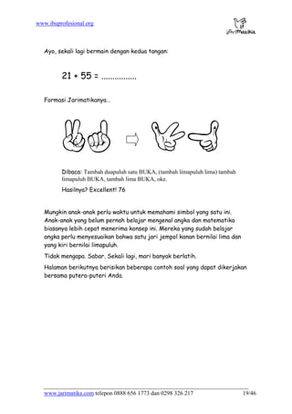 www.ibuprofesional.org
www.jarimatika.com telepon 0888 656 1773 dan 0298 326 217 19/46
Ayo, sekali lagi bermain dengan kedua tangan:
21 + 55 = ................
Formasi Jarimatikanya…
Dibaca: Tambah duapuluh satu BUKA, (tambah limapuluh lima) tambah
limapuluh BUKA, tambah lima BUKA, oke.
Hasilnya? Excellent! 76
Mungkin anak-anak perlu waktu untuk memahami simbol yang satu ini.
Anak-anak yang belum pernah belajar mengenal angka dan matematika
biasanya lebih cepat menerima konsep ini. Mereka yang sudah belajar
angka perlu menyesuaikan bahwa satu jari jempol kanan bernilai lima dan
yang kiri bernilai limapuluh.
Tidak mengapa. Sabar. Sekali lagi, mari banyak berlatih.
Halaman berikutnya berisikan beberapa contoh soal yang dapat dikerjakan
bersama putera-puteri Anda.
 