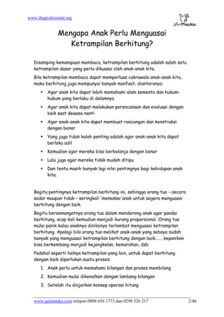 www.ibuprofesional.org
www.jarimatika.com telepon 0888 656 1773 dan 0298 326 217 2/46
Mengapa Anak Perlu Menguasai
Ketrampilan Berhitung?
Disamping kemampuan membaca, ketrampilan berhitung adalah salah satu
ketrampilan dasar yang perlu dikuasai oleh anak-anak kita.
Bila ketrampilan membaca dapat memperluas cakrawala anak-anak kita,
maka berhitung juga mempunyai banyak manfaat; diantaranya:
Agar anak kita dapat lebih memahami alam semesta dan hukum-
hukum yang berlaku di dalamnya
Agar anak kita dapat melakukan perencanaan dan evaluasi dengan
baik saat dewasa nanti
Agar anak-anak kita dapat membuat rancangan dan konstruksi
dengan benar
Yang juga tidak kalah penting adalah agar anak-anak kita dapat
berlaku adil
Kemudian agar mereka bisa berbelanja dengan benar
Lalu juga agar mereka tidak mudah ditipu
Dan tentu masih banyak lagi nilai pentingnya bagi kehidupan anak
kita.
Begitu pentingnya ketrampilan berhitung ini, sehingga orang tua --secara
sadar maupun tidak – seringkali ‘memaksa’ anak untuk segera menguasai
berhitung dengan baik.
Begitu bersemangatnya orang tua dalam mendorong anak agar pandai
berhitung, acap kali kemudian menjadi kurang proporsional. Orang tua
mulai panik kalau anaknya dinilainya terlambat menguasai ketrampilan
berhitung. Apalagi bila orang tua melihat anak-anak yang sebaya sudah
banyak yang menguasai ketrampilan berhitung dengan baik....., kepanikan
bisa berkembang menjadi kejengkelan, kemarahan, dsb.
Padahal seperti halnya ketrampilan yang lain, untuk dapat berhitung
dengan baik diperlukan suatu proses:
1. Anak perlu untuk memahami bilangan dan proses membilang
2. Kemudian mulai dikenalkan dengan lambang bilangan
3. Setelah itu diajarkan konsep operasi hitung
 