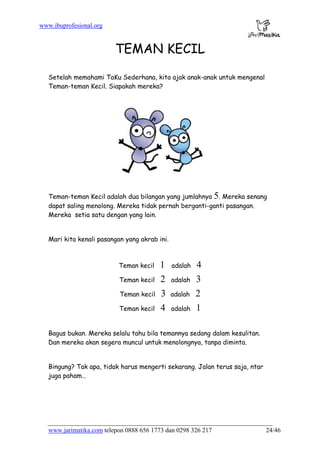 www.ibuprofesional.org
www.jarimatika.com telepon 0888 656 1773 dan 0298 326 217 24/46
TEMAN KECIL
Setelah memahami TaKu Sederhana, kita ajak anak-anak untuk mengenal
Teman-teman Kecil. Siapakah mereka?
Teman-teman Kecil adalah dua bilangan yang jumlahnya 5. Mereka senang
dapat saling menolong. Mereka tidak pernah berganti-ganti pasangan.
Mereka setia satu dengan yang lain.
Mari kita kenali pasangan yang akrab ini.
Teman kecil 1 adalah 4
Teman kecil 2 adalah 3
Teman kecil 3 adalah 2
Teman kecil 4 adalah 1
Bagus bukan. Mereka selalu tahu bila temannya sedang dalam kesulitan.
Dan mereka akan segera muncul untuk menolongnya, tanpa diminta.
Bingung? Tak apa, tidak harus mengerti sekarang. Jalan terus saja, ntar
juga paham…
 