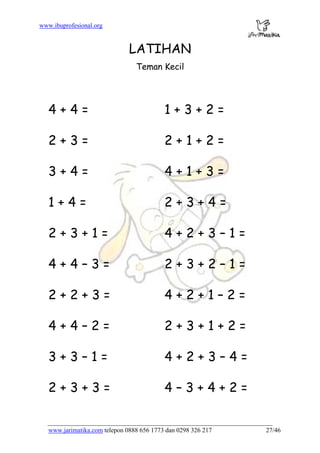 www.ibuprofesional.org
www.jarimatika.com telepon 0888 656 1773 dan 0298 326 217 27/46
LATIHAN
Teman Kecil
4 + 4 = 1 + 3 + 2 =
2 + 3 = 2 + 1 + 2 =
3 + 4 = 4 + 1 + 3 =
1 + 4 = 2 + 3 + 4 =
2 + 3 + 1 = 4 + 2 + 3 – 1 =
4 + 4 – 3 = 2 + 3 + 2 – 1 =
2 + 2 + 3 = 4 + 2 + 1 – 2 =
4 + 4 – 2 = 2 + 3 + 1 + 2 =
3 + 3 – 1 = 4 + 2 + 3 – 4 =
2 + 3 + 3 = 4 – 3 + 4 + 2 =
 