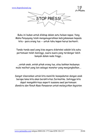 www.jarimatika.com
www.ibuprofesional.org
STOP PRESS!
Buku ini bukan untuk dilahap dalam satu helaan napas. Yang
Maha Penyayang telah menganugerahkan kebijaksanaan kepada
kita – para orang tua -- untuk tahu kapan harus berhenti.
Tanda-tanda awal yang bisa segera dideteksi adalah bila suhu
pertemuan telah meninggi, suara-suara yang terdengar lebih
banyak dalam nada tinggi…
...entah anak, entah pihak orang tua, atau bahkan keduanya
mulai melihat yang lain sebagai monster yang menjengkelkan….
Sangat disarankan untuk kita memiliki kesepakatan dengan anak
berapa lama kita akan beraktivitas Jarimatika. Sehingga kita
dapat mengakhirinya seperti suasana awal pertemuan:
Gembira dan Penuh Rasa Penasaran untuk melanjutkan kegiatan.
telepon 0888 656 1773 dan 0298 326 217 28/46
 