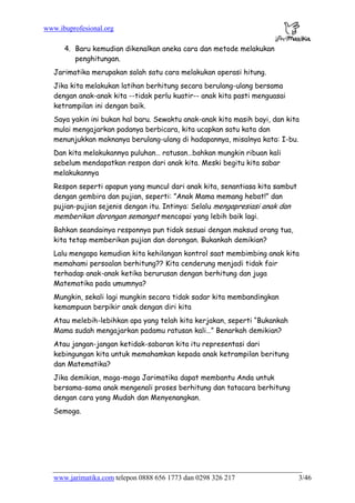 www.ibuprofesional.org
www.jarimatika.com telepon 0888 656 1773 dan 0298 326 217 3/46
4. Baru kemudian dikenalkan aneka cara dan metode melakukan
penghitungan.
Jarimatika merupakan salah satu cara melakukan operasi hitung.
Jika kita melakukan latihan berhitung secara berulang-ulang bersama
dengan anak-anak kita --tidak perlu kuatir-- anak kita pasti menguasai
ketrampilan ini dengan baik.
Saya yakin ini bukan hal baru. Sewaktu anak-anak kita masih bayi, dan kita
mulai mengajarkan padanya berbicara, kita ucapkan satu kata dan
menunjukkan maknanya berulang-ulang di hadapannya, misalnya kata: I-bu.
Dan kita melakukannya puluhan… ratusan…bahkan mungkin ribuan kali
sebelum mendapatkan respon dari anak kita. Meski begitu kita sabar
melakukannya
Respon seperti apapun yang muncul dari anak kita, senantiasa kita sambut
dengan gembira dan pujian, seperti: ”Anak Mama memang hebat!” dan
pujian-pujian sejenis dengan itu. Intinya: Selalu mengapresiasi anak dan
memberikan dorongan semangat mencapai yang lebih baik lagi.
Bahkan seandainya responnya pun tidak sesuai dengan maksud orang tua,
kita tetap memberikan pujian dan dorongan. Bukankah demikian?
Lalu mengapa kemudian kita kehilangan kontrol saat membimbing anak kita
memahami persoalan berhitung?? Kita cenderung menjadi tidak fair
terhadap anak-anak ketika berurusan dengan berhitung dan juga
Matematika pada umumnya?
Mungkin, sekali lagi mungkin secara tidak sadar kita membandingkan
kemampuan berpikir anak dengan diri kita
Atau melebih-lebihkan apa yang telah kita kerjakan, seperti “Bukankah
Mama sudah mengajarkan padamu ratusan kali…” Benarkah demikian?
Atau jangan-jangan ketidak-sabaran kita itu representasi dari
kebingungan kita untuk memahamkan kepada anak ketrampilan beritung
dan Matematika?
Jika demikian, moga-moga Jarimatika dapat membantu Anda untuk
bersama-sama anak mengenali proses berhitung dan tatacara berhitung
dengan cara yang Mudah dan Menyenangkan.
Semoga.
 