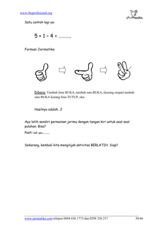 www.ibuprofesional.org
www.jarimatika.com telepon 0888 656 1773 dan 0298 326 217 30/46
Satu contoh lagi ya:
5 + 1 – 4 = ………..
Formasi Jarimatika:
Dibaca: Tambah lim
satu BUKA kurang lim
a BUKA, tambah satu BUKA, (kurang empat) tambah
a TUTUP, oke.
Hasilnya adalah…2
yo latih sendiri permainan jarimu dengan tangan kiri untuk soal-soal
uluhan. Bisa?
Pasti-
A
p
lah-yao.........
Sekarang, kembali kita menginjak aktivitas BERLATIH. Siap?
 