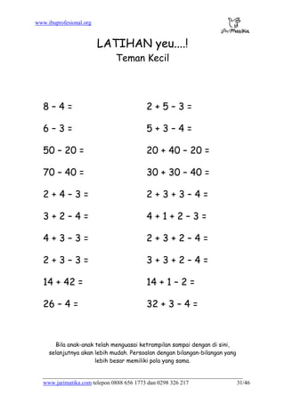 www.ibuprofesional.org
www.jarimatika.com telepon 0888 656 1773 dan 0298 326 217 31/46
LATIHAN yeu....!
Teman Kecil
8 – 4 = 2 + 5 – 3 =
6 – 3 = 5 + 3 – 4 =
50 – 20 = 20 + 40 – 20 =
70 – 40 = 30 + 30 – 40 =
2 + 4 – 3 = 2 + 3 + 3 – 4 =
3 + 2 – 4 = 4 + 1 + 2 – 3 =
4 + 3 – 3 = 2 + 3 + 2 – 4 =
2 + 3 – 3 = 3 + 3 + 2 – 4 =
14 + 42 = 14 + 1 – 2 =
26 – 4 = 32 + 3 – 4 =
Bila anak-anak telah menguasai ketrampilan sampai dengan di sini,
selanjutnya akan lebih mudah. Persoalan dengan bilangan-bilangan yang
lebih besar memiliki pola yang sama.
 