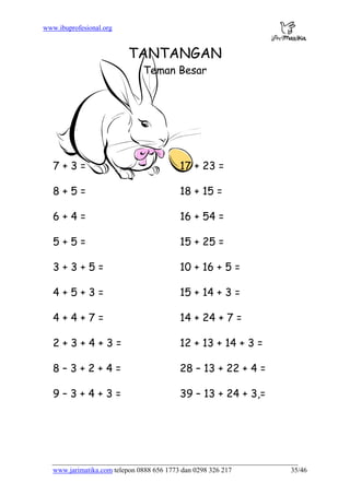 www.ibuprofesional.org
www.jarimatika.com telepon 0888 656 1773 dan 0298 326 217 35/46
TANTANGAN
Teman Besar
7 + 3 = 17 + 23 =
8 + 5 = 18 + 15 =
6 + 4 = 16 + 54 =
5 + 5 = 15 + 25 =
3 + 3 + 5 = 10 + 16 + 5 =
4 + 5 + 3 = 15 + 14 + 3 =
4 + 4 + 7 = 14 + 24 + 7 =
2 + 3 + 4 + 3 = 12 + 13 + 14 + 3 =
8 – 3 + 2 + 4 = 28 – 13 + 22 + 4 =
9 – 3 + 4 + 3 = 39 – 13 + 24 + 3,=
 