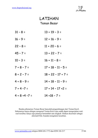 www.ibuprofesional.org
www.jarimatika.com telepon 0888 656 1773 dan 0298 326 217 37/46
LATIHAN
Teman Besar
31 – 8 = 13 + 19 – 3 =
16 – 9 = 12 + 16 – 9 =
22 – 8 = 11 + 20 – 6 =
45 – 7 = 13 + 22 – 7 =
10 – 3 = 16 + 11 – 8 =
7 + 8 – 7 = 17 + 18 – 11 – 5 =
8 + 2 – 7 = 18 + 22 – 17 + 7 =
4 + 8 – 9 = 14 + 18 – 11 – 9 =
7 + 4 –7 = 17 + 14 – 17 +2 =
4 + 8 +4 –7 = 14 +18 – 7 =
Bunda,sebenarnya Teman Besar hanyalah pengembangan dari Teman Kecil.
Sebenarnya hanya dengan mengenal Teman Kecil saja sudah dapat mengerjakan soal-
soal tersebut; hanya saja jalannya bertambah satu langkah. Silakan dicermati sebagai
alternatif bila Ananda mengalami kesulitan.
 