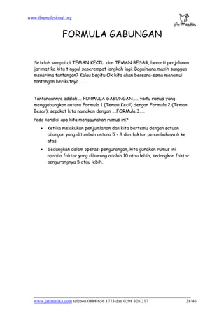 www.ibuprofesional.org
www.jarimatika.com telepon 0888 656 1773 dan 0298 326 217 38/46
FORMULA GABUNGAN
Setelah sampai di TEMAN KECIL dan TEMAN BESAR, berarti perjalanan
jarimatika kita tinggal seperempat langkah lagi. Bagaimana,masih sanggup
menerima tantangan? Kalau begitu Ok kita akan bersana-sama menemui
tantangan berikutnya………
Tantangannya adalah…. FORMULA GABUNGAN…… yaitu rumus yang
menggabungkan antara Formula 1 (Teman Kecil) dengan Formula 2 (Teman
Besar), sepakat kita namakan dengan ….FORMula 3…..
Pada kondisi apa kita menggunakan rumus ini?
• Ketika melakukan penjumlahan dan kita bertemu dengan satuan
bilangan yang ditambah antara 5 - 8 dan faktor penambahnya 6 ke
atas.
• Sedangkan dalam operasi pengurangan, kita gunakan rumus ini
apabila faktor yang dikurang adalah 10 atau lebih, sedangkan faktor
pengurangnya 5 atau lebih.
 