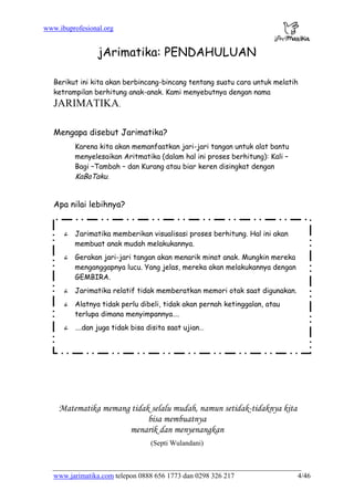 www.ibuprofesional.org
www.jarimatika.com telepon 0888 656 1773 dan 0298 326 217 4/46
jArimatika: PENDAHULUAN
Berikut ini kita akan berbincang-bincang tentang suatu cara untuk melatih
ketrampilan berhitung anak-anak. Kami menyebutnya dengan nama
JARIMATIKA.
Mengapa disebut Jarimatika?
Karena kita akan memanfaatkan jari-jari tangan untuk alat bantu
menyelesaikan Aritmatika (dalam hal ini proses berhitung): Kali –
Bagi –Tambah – dan Kurang atau biar keren disingkat dengan
KaBaTaku.
Apa nilai lebihnya?
ñ Jarimatika memberikan visualisasi proses berhitung. Hal ini akan
membuat anak mudah melakukannya.
ñ Gerakan jari-jari tangan akan menarik minat anak. Mungkin mereka
menganggapnya lucu. Yang jelas, mereka akan melakukannya dengan
GEMBIRA.
ñ Jarimatika relatif tidak memberatkan memori otak saat digunakan.
ñ Alatnya tidak perlu dibeli, tidak akan pernah ketinggalan, atau
terlupa dimana menyimpannya….
ñ ….dan juga tidak bisa disita saat ujian…
Matematika memang tidak selalu mudah, namun setidak-tidaknya kita
bisa membuatnya
menarik dan menyenangkan
(Septi Wulandani)
 